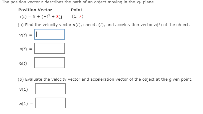 The position vector r describes the path of an object moving in the xy-plane.
Position Vector
Point
r(t) = ti + (-t2 + 8)j
(1, 7)
(a) Find the velocity vector v(t), speed s(t), and acceleration vector a(t) of the object.
v(t)
s(t)
a(t)
(b) Evaluate the velocity vector and acceleration vector of the object at the given point.
v(1) =
a(1)
