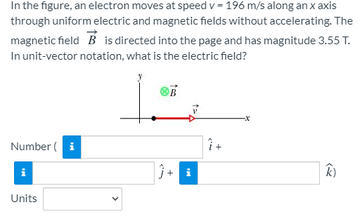 In the figure, an electron moves at speed v = 196 m/s along an x axis
through uniform electric and magnetic fields without accelerating. The
magnetic field B is directed into the page and has magnitude 3.55 T.
In unit-vector notation, what is the electric field?
Number ( i
+
i
j+
i
k)
Units
