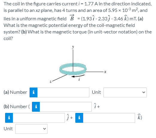 The coil in the figure carries current i= 1.77 A in the direction indicated,
is parallel to an xz plane, has 4 turns and an area of 5.95 × 10³ m², and
lies in a uniform magnetic field B = (1.937 - 2.33) - 3.46 k) mT. (a)
What is the magnetic potential energy of the coil-magnetic field
system? (b) What is the magnetic torque (in unit-vector notation) on the
coil?
(a) Number i
Unit
(b) Number ( i
Î +
i
i
k)
Unit
+
