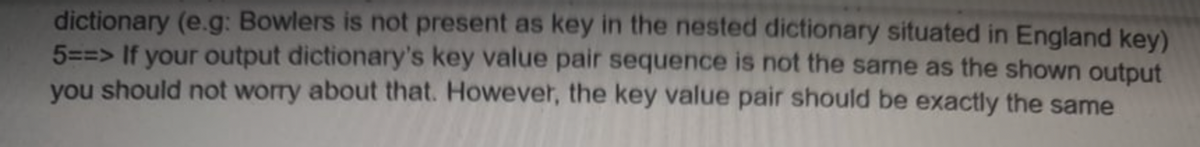 dictionary (e.g: Bowlers is not present as key in the nested dictionary situated in England key)
5==> If your output dictionary's key value pair sequence is not the same as the shown output
you should not worry about that. However, the key value pair should be exactly the same
