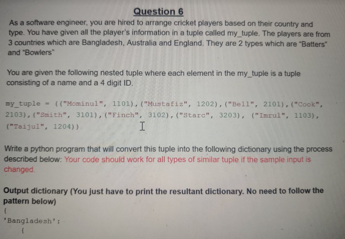 Question 6
As a software engineer, you are hired to arrange cricket players based on their country and
type. You have given all the player's information in a tuple called my_tuple. The players are from
3 countries which are Bangladesh, Australia and England. They are 2 types which are "Batters"
and "Bowlers"
You are given the following nested tuple where each element in the my_tuple is a tuple
consisting of a name and a 4 digit ID.
my_tuple
= (("Mominul", 1101)., ("Mustafiz", 1202),("Bell", 2101),("Cook",
2103), ("Smith", 3101), ("Finch", 3102), ("Starc", 3203), ("Imrul", 1103),
("Taijul", 1204))
Write a python program that will convert this tuple into the following dictionary using the process
described below: Your code should work for all types of similar tuple if the sample input is
changed.
Output dictionary (You just have to print the resultant dictionary. No need to follow the
pattern below)
'Bangladesh':
