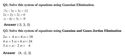 Ql: Solve this system of equations using Gaussian Elimination.
-7x- 3y + 3z = 12
2r + 2y + 2z = 0
-x- 4y + 3z = -9
Answer (-3, 3, 0)
Q2: Solve this system of equations using Gaussian and Gauss-Jordan Elimination
2xi + 4.x2+ 6x3 = 18
4 x1 + 5 x2+ 6 x3= 24
3 x1 + x2-2 3= 4
Answer (4, -2, 3)
