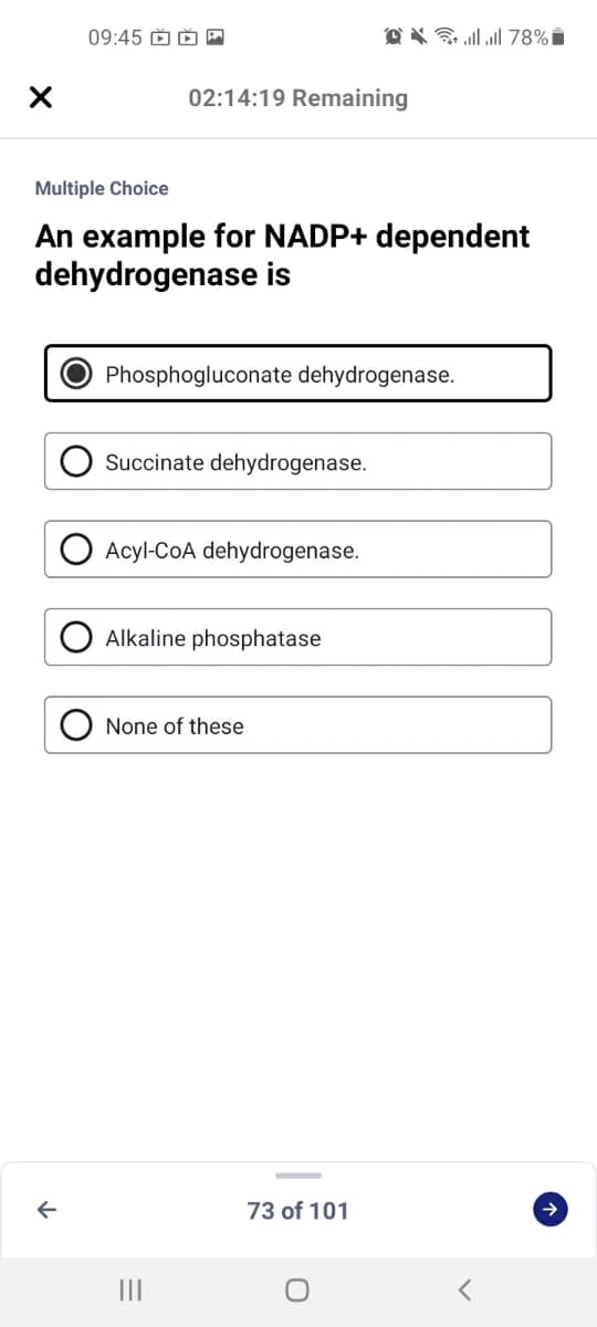 09:45 D Ď
@ X G ll l 78% i
02:14:19 Remaining
Multiple Choice
An example for NADP+ dependent
dehydrogenase is
Phosphogluconate dehydrogenase.
Succinate dehydrogenase.
Acyl-CoA dehydrogenase.
Alkaline phosphatase
None of these
73 of 101
II
