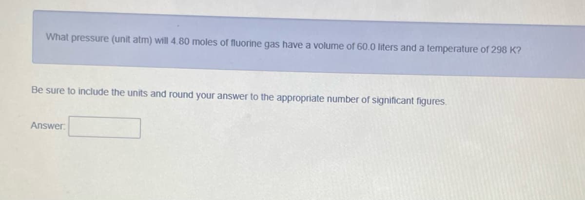 What pressure (unit atm) will 4.80 moles of fluorine gas have a volume of 60.0 liters and a temperature of 298 K?
Be sure to include the units and round your answer to the appropriate number of significant figures.
Answer.

