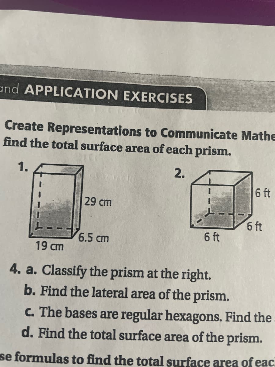 and APPLICATION EXERCISES
Create Representations to Communicate Mathe
find the total surface area of each prism.
1.
2.
6 ft
29 cm
6 ft
6.5 cm
19 cm
4. a. Classify the prism at the right.
b. Find the lateral area of the prism.
c. The bases are regular hexagons. Find the
d. Find the total surface area of the prism.
se formulas to find the total surface area of eac
6 ft