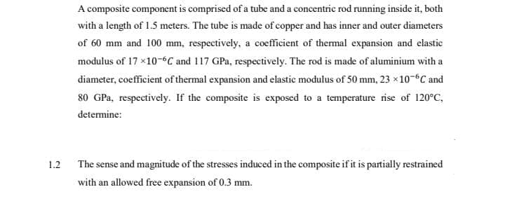 A composite component is comprised of a tube and a concentric rod running inside it, both
with a length of 1.5 meters. The tube is made of copper and has inner and outer diameters
of 60 mm and 100 mm, respectively, a coefficient of thermal expansion and elastic
modulus of 17 x10-6C and 117 GPa, respectively. The rod is made of aluminium with a
diameter, coefficient of thermal expansion and elastic modulus of 50 mm, 23 x10-6C and
80 GPa, respectively. If the composite is exposed to a temperature rise of 120°C,
determine:
1.2
The sense and magnitude of the stresses induced in the composite if it is partially restrained
with an allowed free expansion of 0.3 mm.
