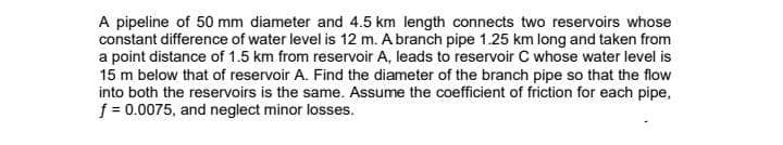 A pipeline of 50 mm diameter and 4.5 km length connects two reservoirs whose
constant difference of water level is 12 m. A branch pipe 1.25 km long and taken from
a point distance of 1.5 km from reservoir A, leads to reservoir C whose water level is
15 m below that of reservoir A. Find the diameter of the branch pipe so that the flow
into both the reservoirs is the same. Assume the coefficient of friction for each pipe,
f = 0.0075, and neglect minor losses.
