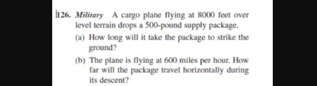 l1 26. Military A cargo plane flying at 8000 feet over
level terrain drops a 500-pound supply package.
(a) How long will it take the package to strike the
ground?
(b) The plane is flying at 600 miles per hour. How
far will the package travel horizontally during
its descent?
