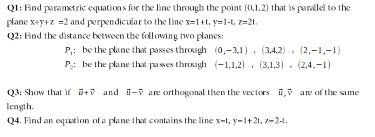 QI: Find parametric equation s for the line through the point (0,1,2) that is parallel to the
plane x+y+z =2 and perpendicular to the line x=1+t, y=1-t, z=2t.
Q2: Find the distance between the following two planes:
P,: be the plane that passes through (0,-3,1) , (3,4,2)
(2,–1,-1)
P2: be the plane that pa sses through (-1,1,2) , (3,1,3) , (2,4,-1)
Q3: Show that if ū+v and ū-v are orthogonal then the vectors ū,v are of the same
length.
Q4. Find an equation of a plane that contains the line x=t, y=1+2t, z=2-t.
