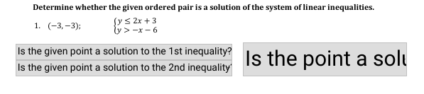 Determine whether the given ordered pair is a solution of the system of linear inequalities.
fys 2x + 3
y > -x - 6
1. (-3, -3);
Is the given point a solution to the 1st inequality?
Is the given point a solution to the 2nd inequality
Is the point a solu
