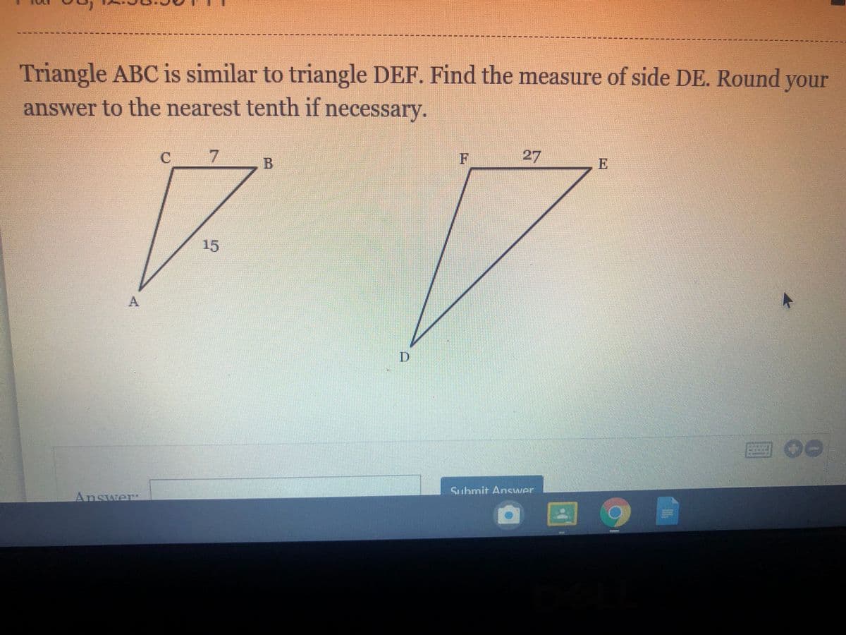 Triangle ABC is similar to triangle DEF. Find the measure of side DE. Round your
answer to the nearest tenth if necessary.
C 7
F
27
E
15
回 0e
Submit Ancwer
Answer
