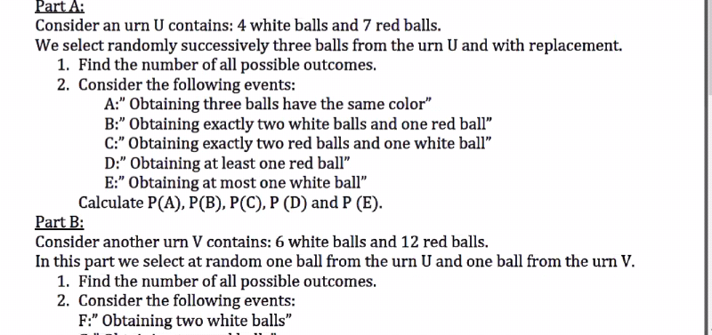Part A:
Consider an urn U contains: 4 white balls and 7 red balls.
We select randomly successively three balls from the urn U and with replacement.
1. Find the number of all possible outcomes.
2. Consider the following events:
A:" Obtaining three balls have the same color"
B:" Obtaining exactly two white balls and one red ball"
C:" Obtaining exactly two red balls and one white ball"
D:" Obtaining at least one red ball"
E:" Obtaining at most one white ball"
Calculate P(A), P(B), P(C), P (D) and P (E).
Part B:
Consider another urn V contains: 6 white balls and 12 red balls.
In this part we select at random one ball from the urn U and one ball from the urn V.
1. Find the number of all possible outcomes.
2. Consider the following events:
F:" Obtaining two white balls"
