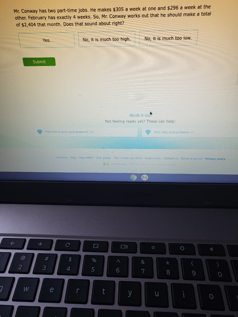 Mr. Conway has two part-time jobs. He makes $305 a week at one and $296 a week at the
other. February has exactly 4 weeks. So, Mr. Conway works out that he should make a total
of $2,404 that month. Does that sound about right?
No, it is much too high.
No, it is much too low.
Yes.
Submit
Work it ou
Not feeling ready yet? These can help:
Estimate to soive word problems (52
Multi-step word probiems (0)
Company Biog Help center User yuides Tell us what you thinkTestimonials Contact us Terms of service
Privacy policy
->
Co
女
%23
2$
%
&
7
8
e
r
y
くの
く o
w/
