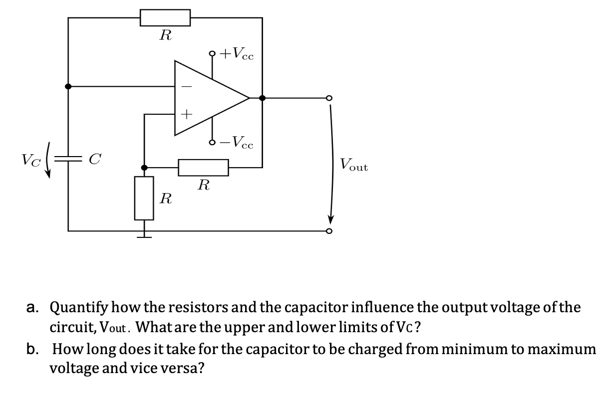 R
+Vcc
-Vcc
C
Vout
R
R
a. Quantify how the resistors and the capacitor influence the output voltage of the
circuit, Vout. What are the upper and lower limits of Vc?
b. Howlong does it take for the capacitor to be charged from minimum to maximum
voltage and vice versa?
