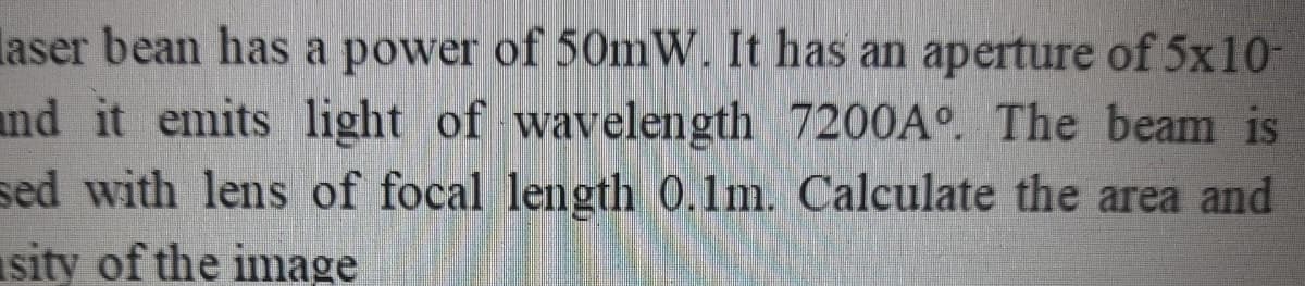 laser bean has a power of 50mW. It has an aperture of 5x10-
and it emits light of wavelength 7200A°. The beam is
sed with lens of focal length 0.1m. Calculate the area and
sity of the inmage
