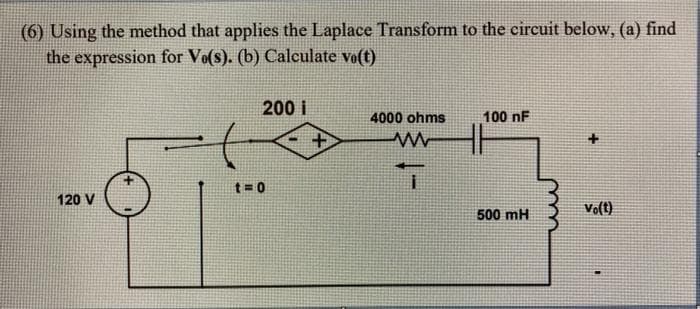(6) Using the method that applies the Laplace Transform to the circuit below, (a) find
the expression for Vo(s). (b) Calculate vo(t)
200 i
4000 ohms
100 nF
t= 0
120 V
Vo(t)
500 mH
