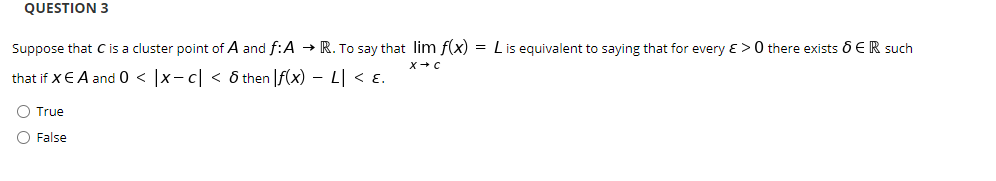QUESTION 3
Suppose that C is a cluster point of A and f:A → R. To say that lim f(x) = Lis equivalent to saying that for every ɛ > 0 there exists 6 ER such
that if XEA and 0 < |x- c| < ô then |f(x) – L| < E.
O True
O False
