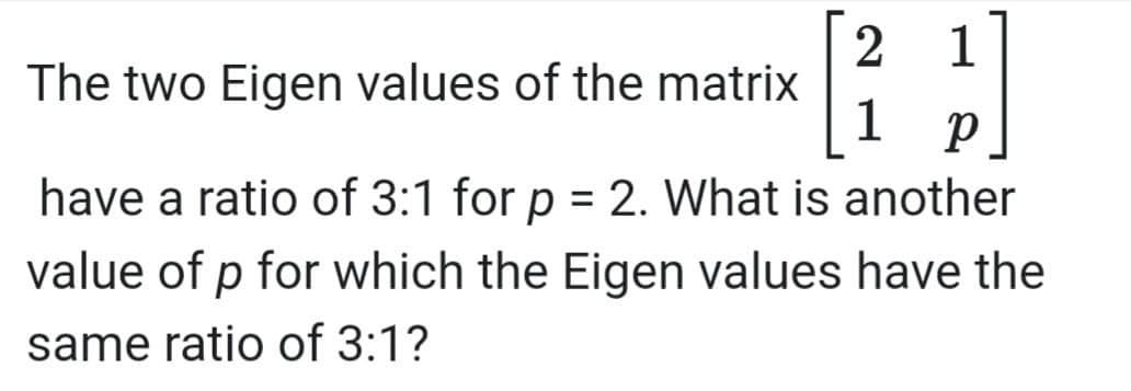 1
2
The two Eigen values of the matrix
1
have a ratio of 3:1 for p = 2. What is another
value of p for which the Eigen values have the
same ratio of 3:1?
