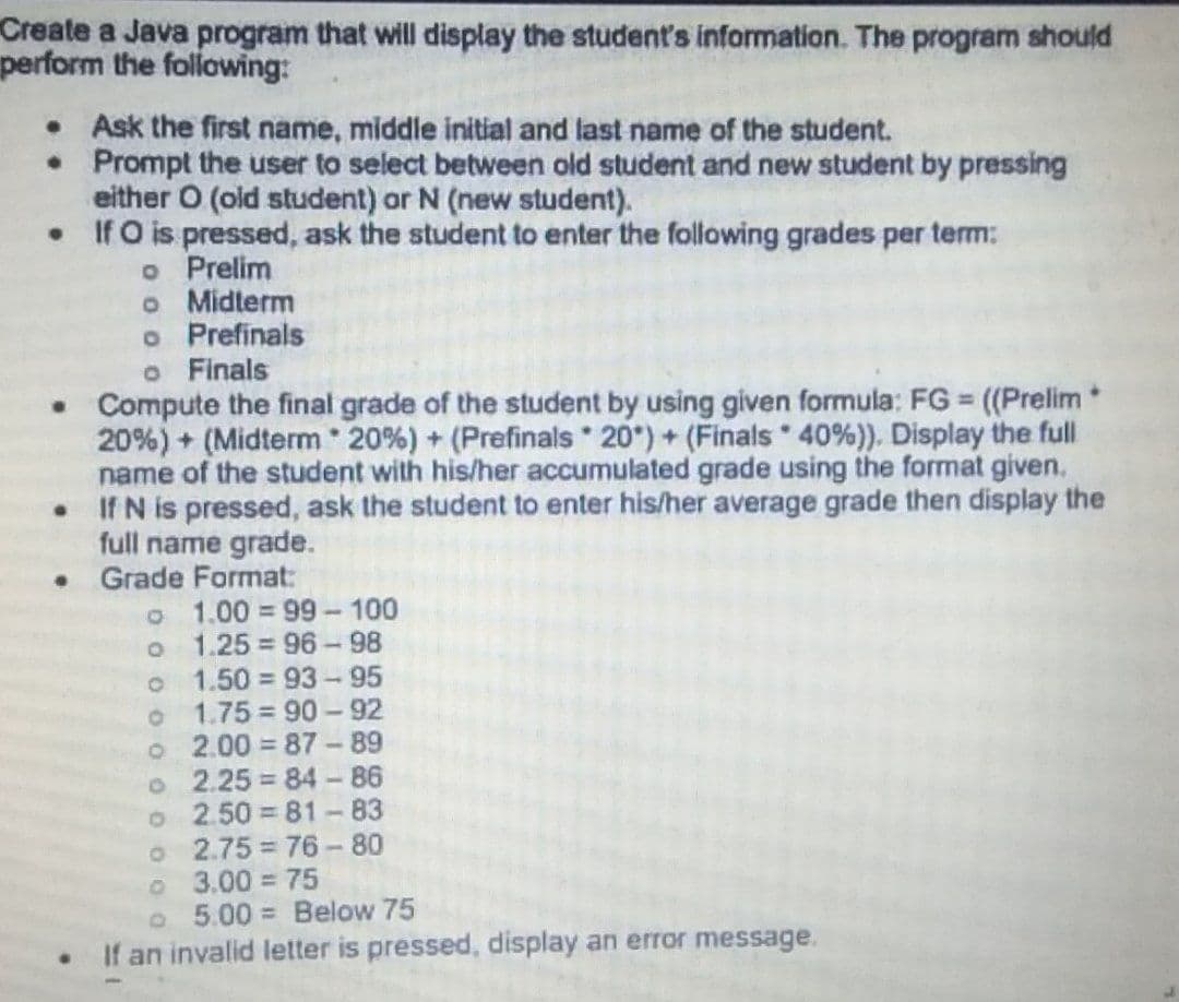 Create a Java program that will display the student's information. The program should
perform the folowing:
• Ask the first name, middle initial and last name of the student.
• Prompt the user to select between old student and new student by pressing
either O (old student) or N (new student).
• If O is pressed, ask the student to enter the following grades per term:
o Prelim
o Midterm
o Prefinals
o Finals
Compute the final grade of the student by using given formula: FG (Prelim*
20%) + (Midterm 20%) + (Prefinals 20") + (Finals 40%)). Display the full
name of the student with his/her accumulated grade using the format given.
If N is pressed, ask the student to enter his/her average grade then display the
full name grade.
Grade Format:
o 1.00 99-100
o 1.25 = 96 -98
o 1.50 93-95
o 1.75 90- 92
o 2.00 = 87 -89
o 2.25 84-86
o 2.50 = 81-83
o 2.75 76-80
o 3.00 75
o 5.00 Below 75
If an invalid letter is pressed, display an error message.
%3D
