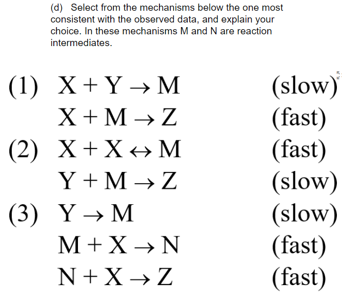 (d) Select from the mechanisms below the one most
consistent with the observed data, and explain your
choice. In these mechanisms M and N are reaction
intermediates.
(slow)
(fast)
(fast)
(slow)
(slow)
(fast)
(fast)
(1) Х+ҮМ
X + M → Z
(2) Х+X* М
Y + M → Z
(3) Y→ M
M+ X → N
N + X → Z
