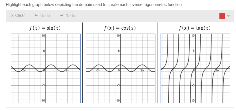 Highlight each graph below depicting the domain used to create each inverse trigonometric function.
x Clear
* Undo
A Redo
f(x) = sin(x)
f(x) = cos(x)
f (x) = tan(x)
10
10
10
-5
-5
5
217
-21m
--5
--5
-5
-10
-10
10
