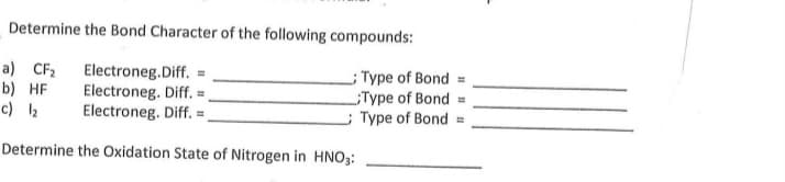 Determine the Bond Character of the following compounds:
a) CF2
b) HF
c) 2
Electroneg.Diff. =
Electroneg. Diff. =
Electroneg. Diff. =,
;Type of Bond
Type of Bond =
; Type of Bond =
Determine the Oxidation State of Nitrogen in HNO3:
