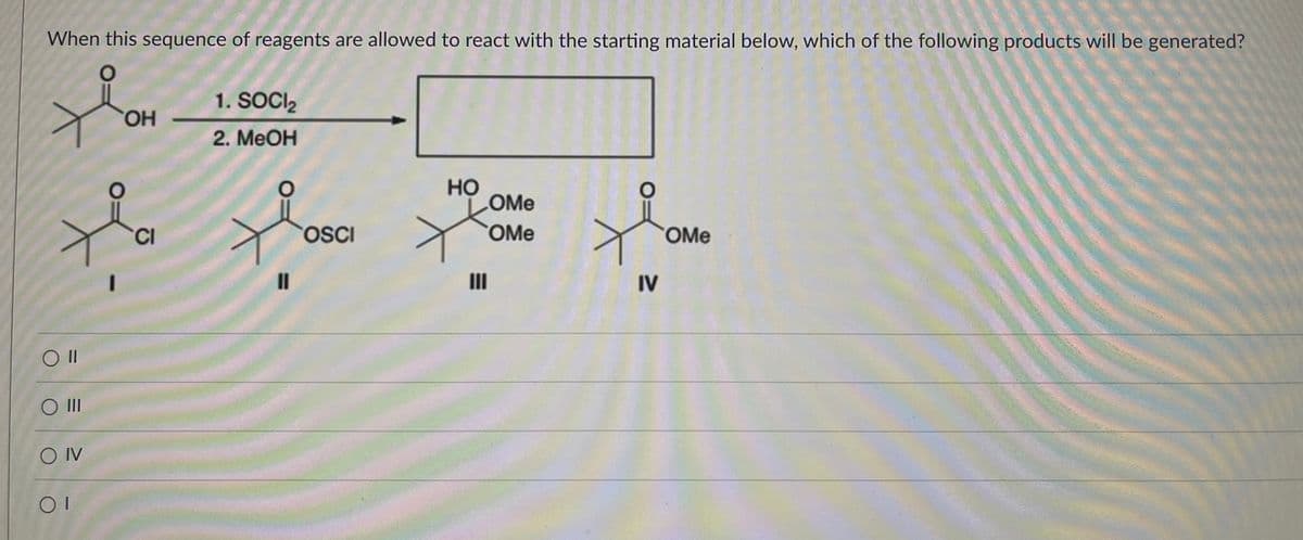 When this sequence of reagents are allowed to react with the starting material below, which of the following products will be generated?
1. SOCI₂
OH
2. MeOH
HO
OMe
CI
OMe
OMe
Oll
O III
OIV
OI
11
OSCI
III
IV