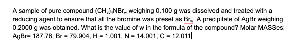 A sample of pure compound (CH3)4NBrw weighing 0.100 g was dissolved and treated with a
reducing agent to ensure that all the bromine was preset as Br. A precipitate of AgBr weighing
0.2000 g was obtained. What is the value of w in the formula of the compound? Molar MASSes:
AgBr= 187.78, Br = 79.904, H = 1.001, N = 14.001, C = 12.011