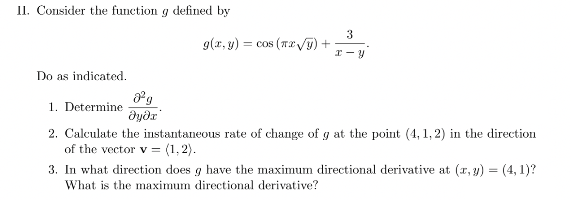 II. Consider the function g defined by
g(x, y)
3
= cos (Tx /g) +
х — у
Do as indicated.
1. Determine
dydx'
2. Calculate the instantaneous rate of change of g at the point (4, 1, 2) in the direction
of the vector v =
(1, 2).
3. In what direction does g have the maximum directional derivative at (x, y) = (4, 1)?
What is the maximum directional derivative?
