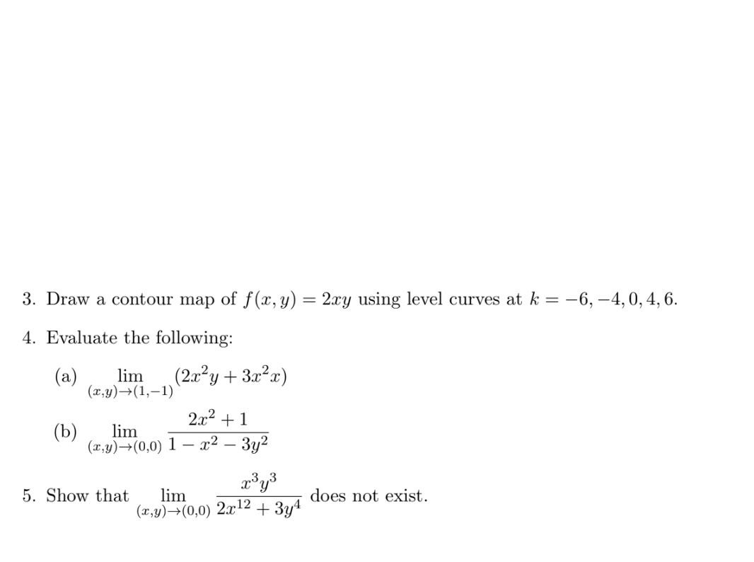 3. Draw a contour map of f(x, y) = 2xy using level curves at k = -6, -4, 0, 4, 6.
4. Evaluate the following:
(a) lim
(x,y) →(1,-1)
(2x²y+3x²x)
2x² +1
(b)
lim
(x,y)→(0,0) 1 - x² – 3y²
x³y³
5. Show that lim
does not exist.
(x,y)→(0,0) 2x¹2 + 3y4