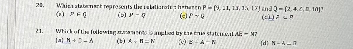 20.
21.
Which statement represents the relationship between P = {9, 11, 13, 15, 17) and Q = {2, 4, 6, 8, 10)?
(a) PEQ
(c) P~Q
(b) P = Q
(d)) PCB
Which of the following statements is implied by the true statement AB = N?
(b) A + B = N (c) B÷A=N
(a) N÷B=A
(d) N-A= B
