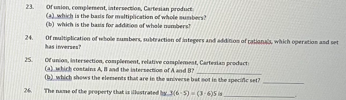 23.
24.
25.
26.
Of union, complement, intersection, Cartesian product:
(a) which is the basis for multiplication of whole numbers?
(b) which is the basis for addition of whole numbers?
Of multiplication of whole numbers, subtraction of integers and addition of rationals, which operation and set
has inverses?
Of union, intersection, complement, relative complement, Cartesian product:
(a) which contains A, B and the intersection of A and B?
(b) which shows the elements that are in the universe but not in the specific set?
The name of the property that is illustrated by 3(6-5) = (3-6)5 is