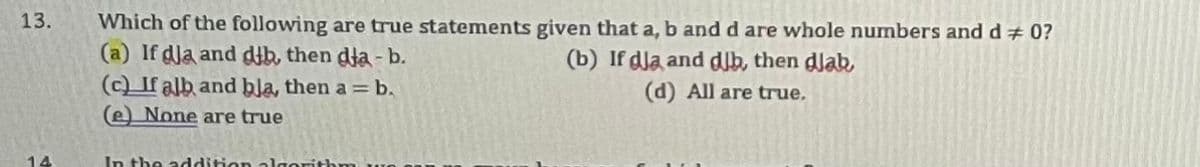 13.
14
Which of the following are true statements given that a, b and d are whole numbers and d# 0?
(a) If dla and dib, then dia - b.
(b) If dla and djb, then dlab,
(d) All are true.
(c) If alb and bla, then a = b.
(e) None are true
In the addition algorithm wo