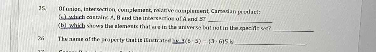 25.
26.
27
Of union, intersection, complement, relative complement, Cartesian product:
(a) which contains A, B and the intersection of A and B?
(b) which shows the elements that are in the universe but not in the specific set?
The name of the property that is illustrated by 3(6-5) = (3-6)5 is