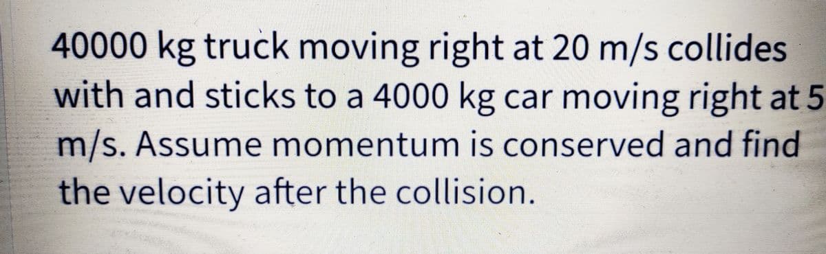 40000 kg truck moving right at 20 m/s collides
with and sticks to a 4000 kg car moving right at 5
m/s. Assume momentum is conserved and find
the velocity after the collision.
