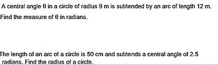 A central angle e in a circle of radius 9 m is subtended by an arc of length 12 m.
Find the measure of e in radians.
The length of an arc of a circle is 50 cm and subtends a central angle of 2.5
radians. Find the radius of a circle.
