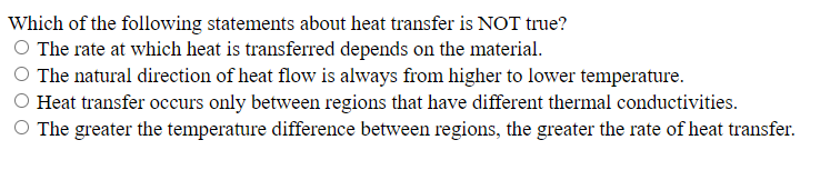 Which of the following statements about heat transfer is NOT true?
O The rate at which heat is transferred depends on the material.
The natural direction of heat flow is always from higher to lower temperature.
Heat transfer occurs only between regions that have different thermal conductivities.
O The greater the temperature difference between regions, the greater the rate of heat transfer.
