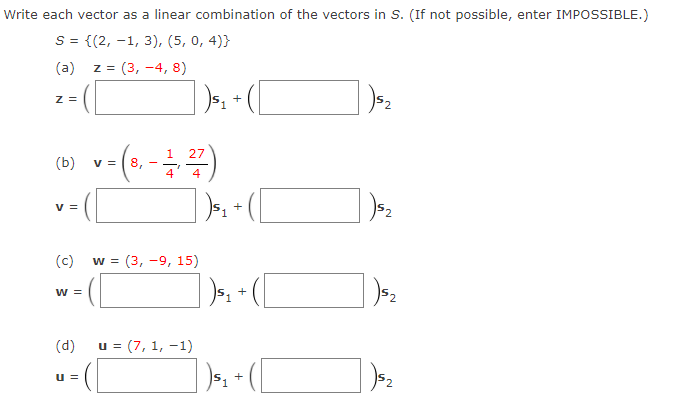 Write each vector as a linear combination of the vectors in S. (If not possible, enter IMPOSSIBLE.)
S = {(2, -1, 3), (5, 0, 4)}
(a)
z = (3, -4, 8)
Z =
1
27
(b)
v = |8,
4
4
v =
+
(c)
w = (3, -9, 15)
w =
(d)
u = (7, 1, -1)
u =
+
