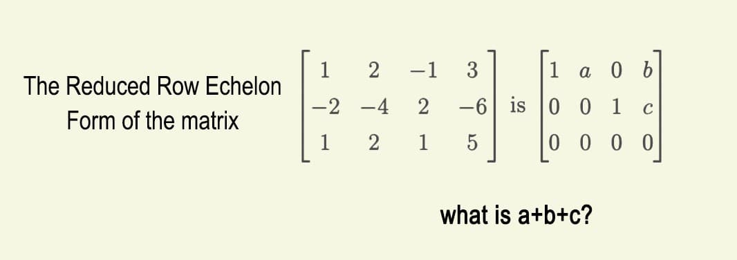 The Reduced Row Echelon
Form of the matrix
1 2 −1
-2
-4
1
2
3
1
2 -6 is 0 0 1
1
5
000
a 0 b
what is a+b+c?
C