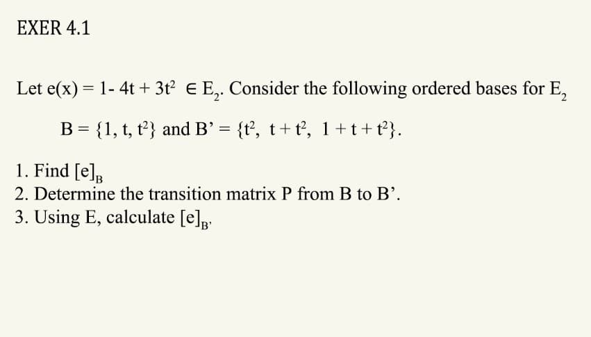 EXER 4.1
Let e(x) = 1- 4t + 3t² € E₂. Consider the following ordered bases for E₂
B = {1, t, t2} and B' = {t², t+t², 1+t+t²}.
1. Find [e]
2. Determine the transition matrix P from B to B'.
3. Using E, calculate [e]