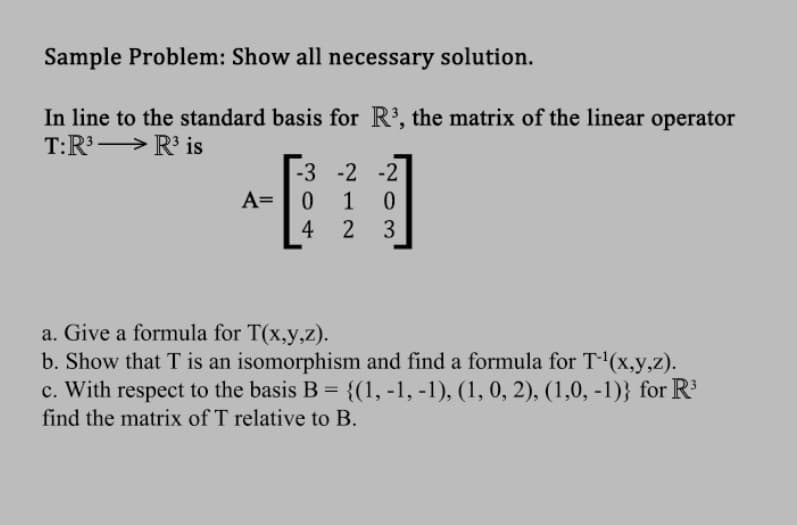 Sample Problem: Show all necessary solution.
In line to the standard basis for R³, the matrix of the linear operator
T:R³
R³ is
-3 -2 -2
A= 0 1 0
4
2 3
a. Give a formula for T(x,y,z).
b. Show that T is an isomorphism and find a formula for T-¹(x,y,z).
c. With respect to the basis B = {(1, -1, -1), (1, 0, 2), (1,0, -1)} for R³
find the matrix of T relative to B.