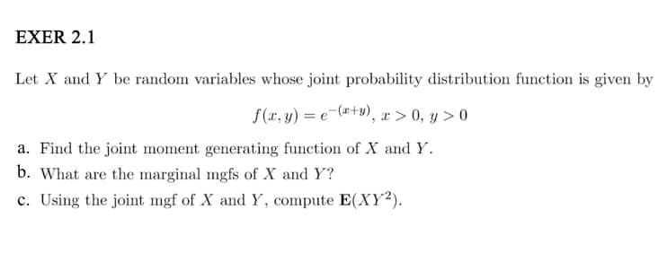 EXER 2.1
Let X and Y be random variables whose joint probability distribution function is given by
f(x, y) = (x+y), x
x>0, y>0
a. Find the joint moment generating function of X and Y.
b. What are the marginal mgfs of X and Y?
c. Using the joint mgf of X and Y, compute E(XY²).
