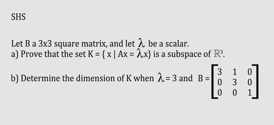SHS
Let B a 3x3 square matrix, and let λ be a scalar.
a) Prove that the set K = { x | Ax = 2x} is a subspace of R³.
b) Determine the dimension of K when λ = 3 and B
3
0
0
1
3
0
0
0
1
