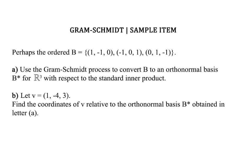 GRAM-SCHMIDT | SAMPLE ITEM
Perhaps the ordered B = {(1, -1, 0), (-1, 0, 1), (0, 1, -1)}.
a) Use the Gram-Schmidt process to convert B to an orthonormal basis
B* for R³ with respect to the standard inner product.
b) Let v = (1, -4, 3).
Find the coordinates of v relative to the orthonormal basis B* obtained in
letter (a).