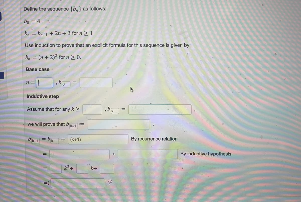 Define the sequence {bn} as follows:
bo = 4
bn = bn-1 + 2n + 3 for n > 1
%3D
Use induction to prove that an explicit formula for this sequence is given by:
b, = (n+2)2 for n 2 0.
Base case
n =
Inductive step
Assume that for any k >
k
we will prove that b
!!
k+1
k+1
= b
+ (k+1)
By recurrence relation
k
By inductive hypothesis
k2+
k+
=(
