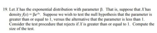 19. Let X has the exponential distribution with parameter B. That is, suppose that X has
density Ax) = Be. Suppose we wish to test the null hypothesis that the parameter is
greater than or equal to 1, versus the alternative that the parameter is less than 1.
Consider the test procedure that rejects if X is greater than or equal to 1. Compute the
size of the test.
