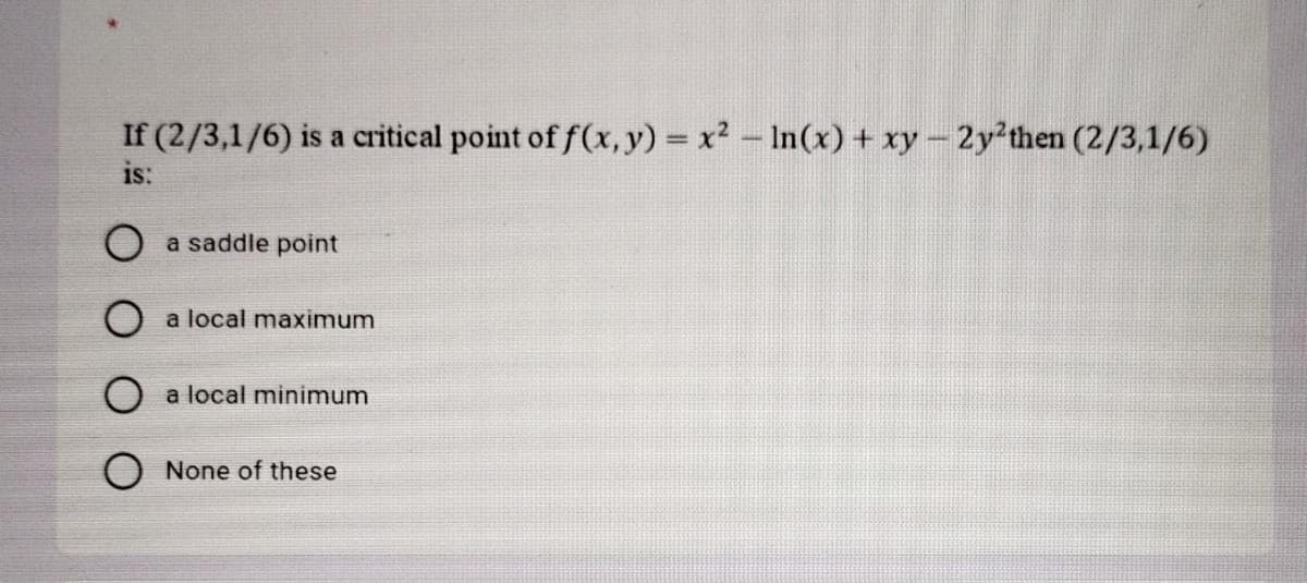 If (2/3,1/6) is a critical point of f(x, y) = x2 – In(x) + xy - 2y'then (2/3,1/6)
is:
O a saddle point
a local maximum
a local minimum
None of these
