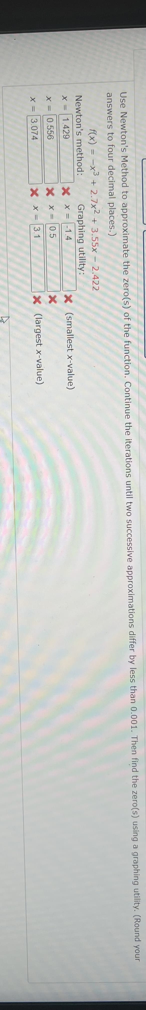 Use Newton's Method to approximate the zero(s) of the function. Continue the iterations until two successive approximations differ by less than 0.001. Then find the zero(s) using a graphing utility. (Round your
answers to four decimal places.)
f(x) = -x³ + 2.7x2 + 3.55x - 2.422
Newton's method:
Graphing utility:
X = 1.429
X X = -1.4
X (smallest x-value)
X =
0.556
X X = 0.5
X
X =
3.074
X X = 3.1
X (largest x-value)