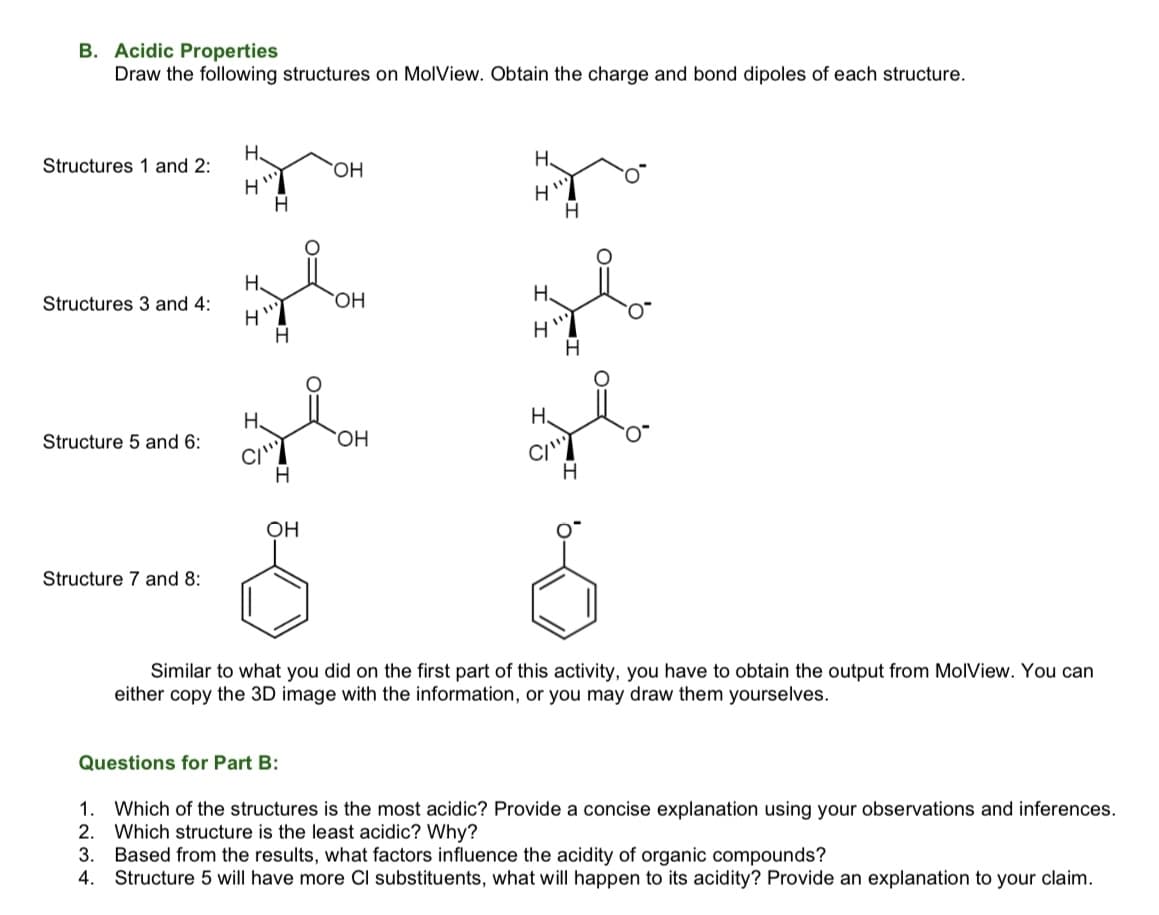 B. Acidic Properties
Draw the following structures on MolView. Obtain the charge and bond dipoles of each structure.
H.
H.
Structures 1 and 2:
HO.
H.
H.
Structures 3 and 4:
H.
H.
H.
Structure 5 and 6:
CI'
OH
Structure 7 and 8:
Similar to what you did on the first part of this activity, you have to obtain the output from MolView. You can
either copy the 3D image with the information, or you may draw them yourselves.
Questions for Part B:
1.
Which of the structures is the most acidic? Provide a concise explanation using your observations and inferences.
2.
Which structure is the least acidic? Why?
3.
Based from the results, what factors influence the acidity of organic compounds?
4. Structure 5 will have more Cl substituents, what will happen to its acidity? Provide an explanation to your claim.
