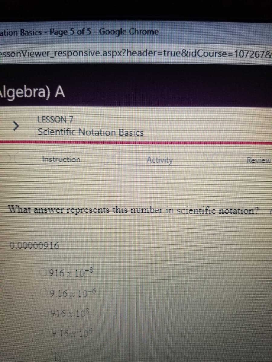 ation Basics- Page 5 of 5- Google Chrome
essonViewer_responsive.aspx?header%3Dtrue&idCourse 107267&
algebra) A
LESSON 7
Scientific Notation Basics
Instruction
Activity
Review
What answer represents this number in scientific notation?
0.00000916
0916 x 10-8
09.16 x 10-6
916 x 10
9.16 10
